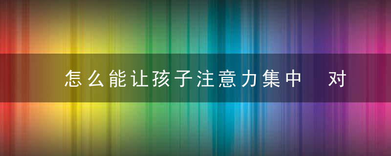 怎么能让孩子注意力集中 对于注意力不集中的孩子怎么引导